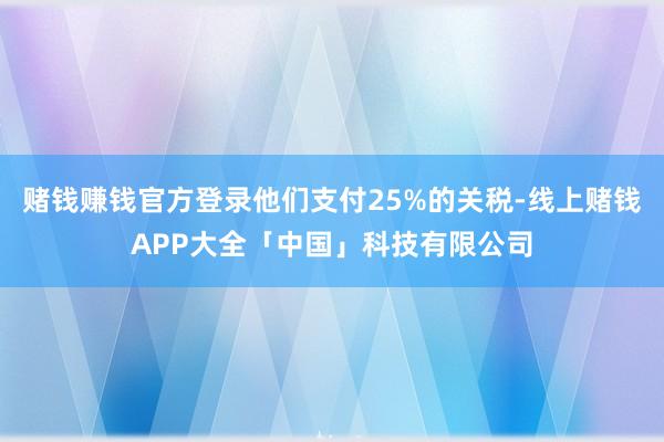 赌钱赚钱官方登录他们支付25%的关税-线上赌钱APP大全「中国」科技有限公司