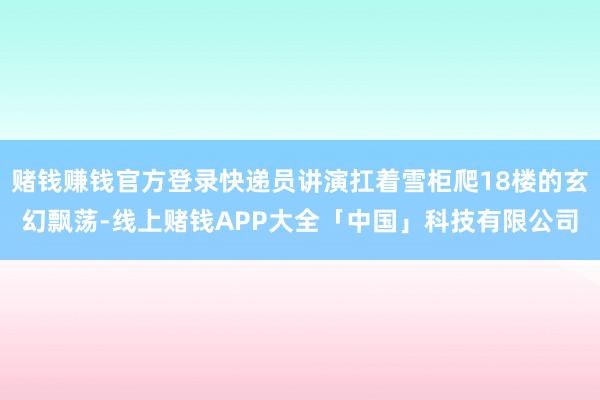 赌钱赚钱官方登录快递员讲演扛着雪柜爬18楼的玄幻飘荡-线上赌钱APP大全「中国」科技有限公司