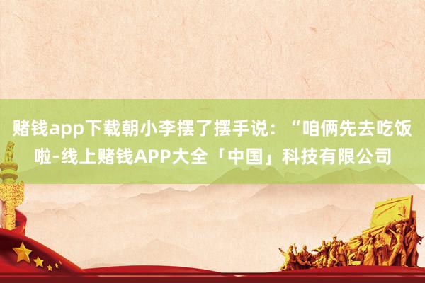 赌钱app下载朝小李摆了摆手说：“咱俩先去吃饭啦-线上赌钱APP大全「中国」科技有限公司