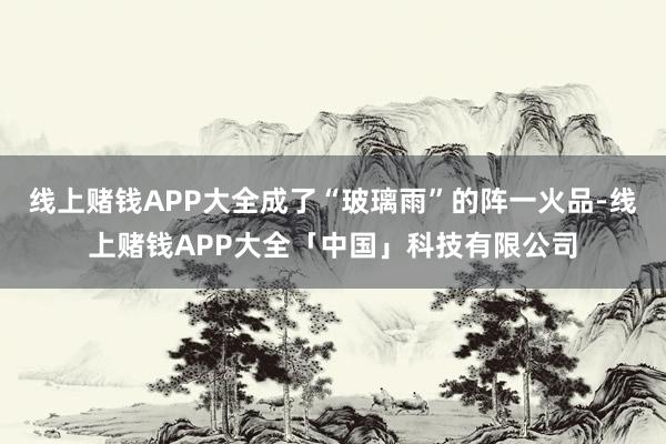 线上赌钱APP大全成了“玻璃雨”的阵一火品-线上赌钱APP大全「中国」科技有限公司