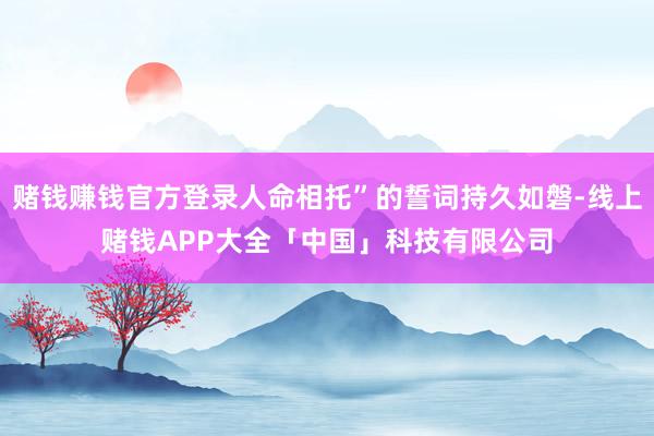 赌钱赚钱官方登录人命相托”的誓词持久如磐-线上赌钱APP大全「中国」科技有限公司