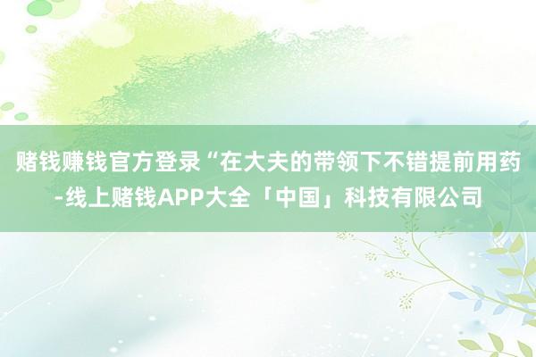 赌钱赚钱官方登录“在大夫的带领下不错提前用药-线上赌钱APP大全「中国」科技有限公司