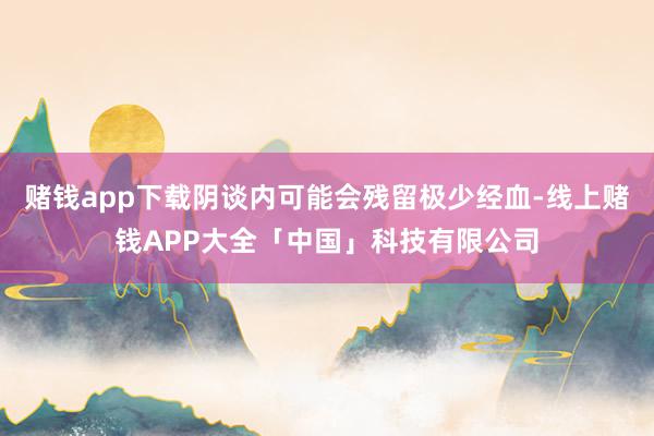 赌钱app下载阴谈内可能会残留极少经血-线上赌钱APP大全「中国」科技有限公司