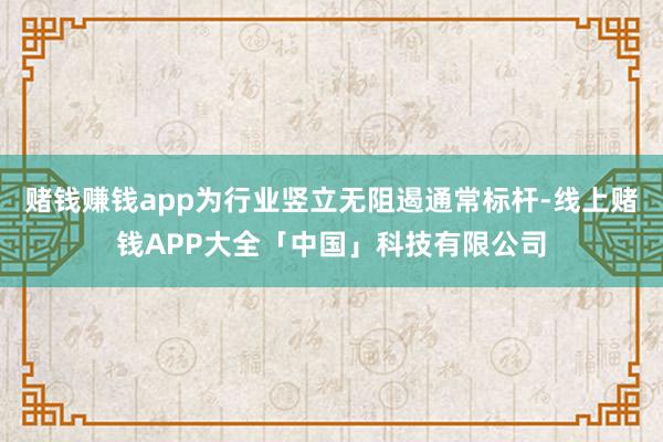 赌钱赚钱app为行业竖立无阻遏通常标杆-线上赌钱APP大全「中国」科技有限公司