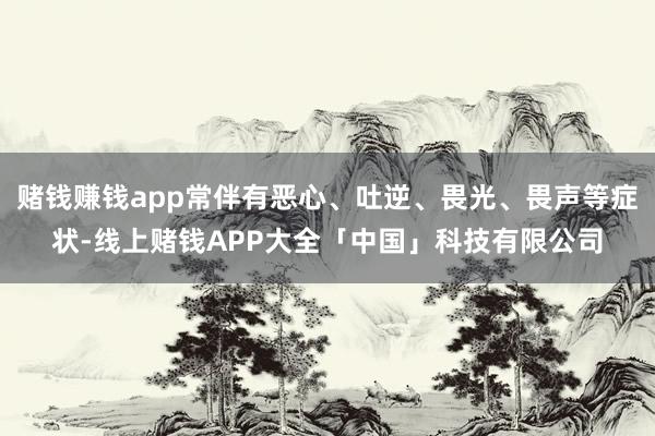 赌钱赚钱app常伴有恶心、吐逆、畏光、畏声等症状-线上赌钱APP大全「中国」科技有限公司