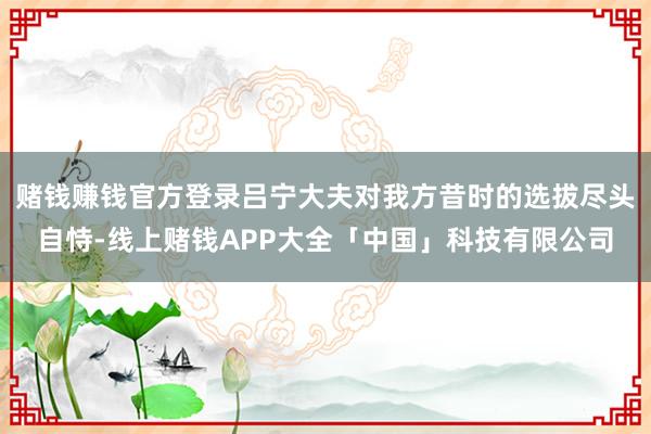 赌钱赚钱官方登录吕宁大夫对我方昔时的选拔尽头自恃-线上赌钱APP大全「中国」科技有限公司