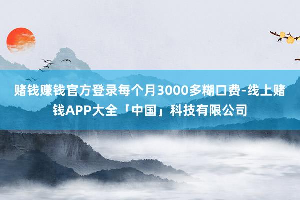 赌钱赚钱官方登录每个月3000多糊口费-线上赌钱APP大全「中国」科技有限公司