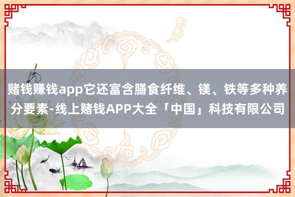 赌钱赚钱app它还富含膳食纤维、镁、铁等多种养分要素-线上赌钱APP大全「中国」科技有限公司
