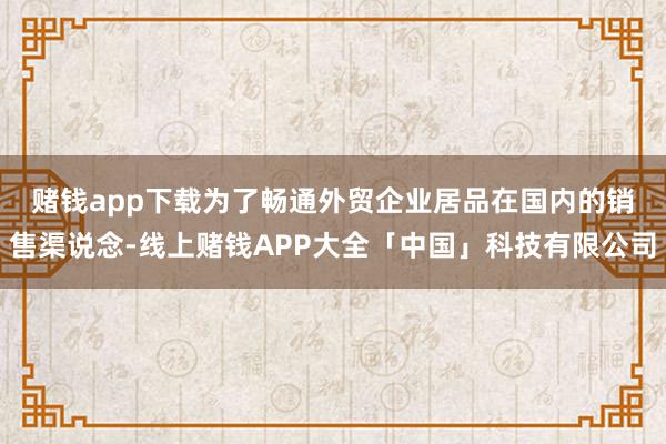 赌钱app下载　　为了畅通外贸企业居品在国内的销售渠说念-线上赌钱APP大全「中国」科技有限公司
