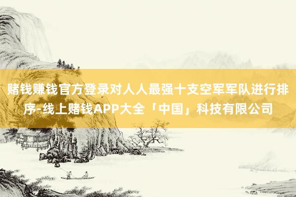 赌钱赚钱官方登录对人人最强十支空军军队进行排序-线上赌钱APP大全「中国」科技有限公司