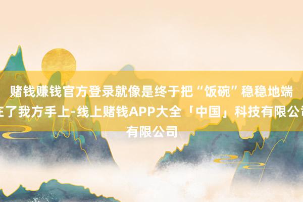 赌钱赚钱官方登录就像是终于把“饭碗”稳稳地端在了我方手上-线上赌钱APP大全「中国」科技有限公司