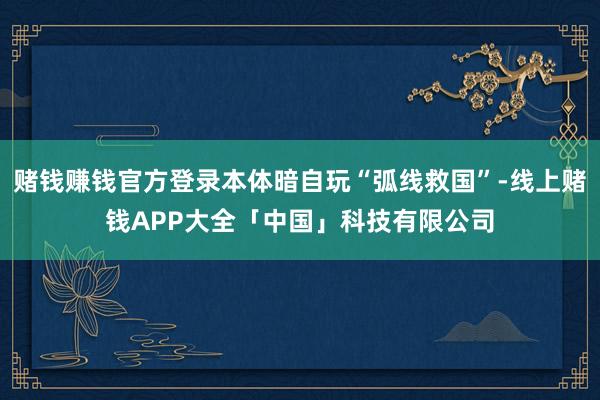 赌钱赚钱官方登录本体暗自玩“弧线救国”-线上赌钱APP大全「中国」科技有限公司