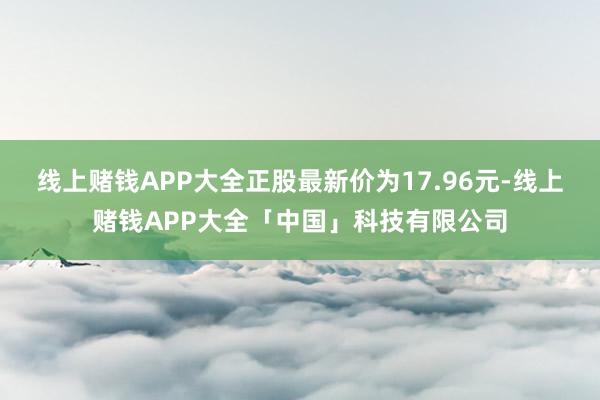 线上赌钱APP大全正股最新价为17.96元-线上赌钱APP大全「中国」科技有限公司