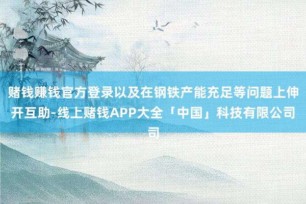 赌钱赚钱官方登录以及在钢铁产能充足等问题上伸开互助-线上赌钱APP大全「中国」科技有限公司