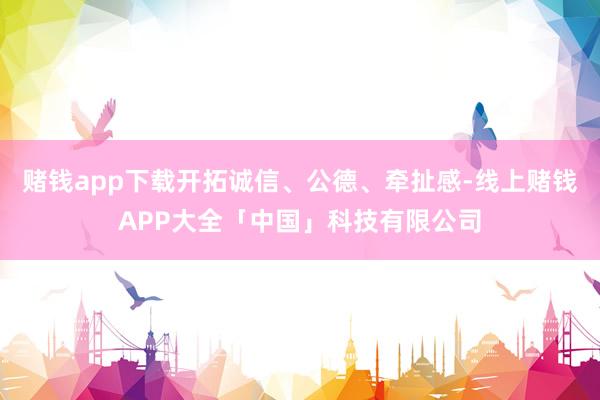 赌钱app下载开拓诚信、公德、牵扯感-线上赌钱APP大全「中国」科技有限公司
