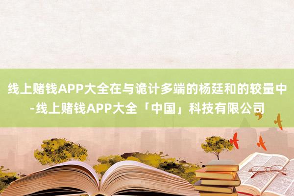线上赌钱APP大全在与诡计多端的杨廷和的较量中-线上赌钱APP大全「中国」科技有限公司