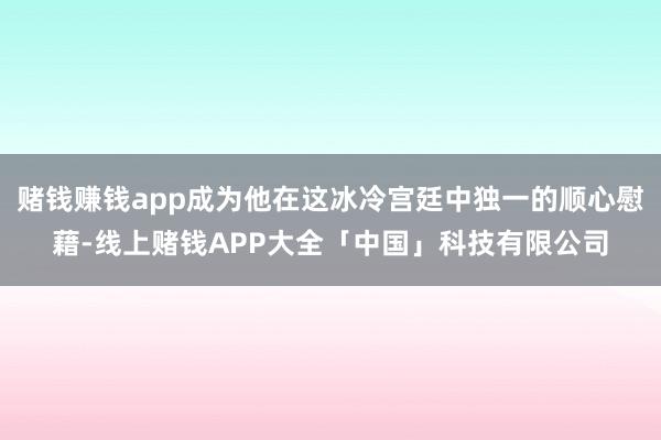 赌钱赚钱app成为他在这冰冷宫廷中独一的顺心慰藉-线上赌钱APP大全「中国」科技有限公司