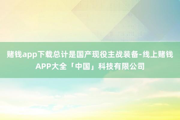 赌钱app下载总计是国产现役主战装备-线上赌钱APP大全「中国」科技有限公司