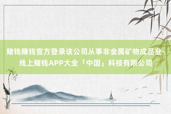 赌钱赚钱官方登录该公司从事非金属矿物成品业-线上赌钱APP大全「中国」科技有限公司