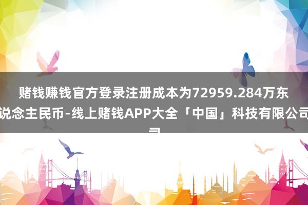 赌钱赚钱官方登录注册成本为72959.284万东说念主民币-线上赌钱APP大全「中国」科技有限公司