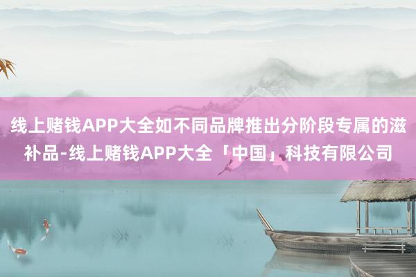 线上赌钱APP大全如不同品牌推出分阶段专属的滋补品-线上赌钱APP大全「中国」科技有限公司