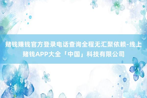 赌钱赚钱官方登录电话查询全程无汇聚依赖-线上赌钱APP大全「中国」科技有限公司