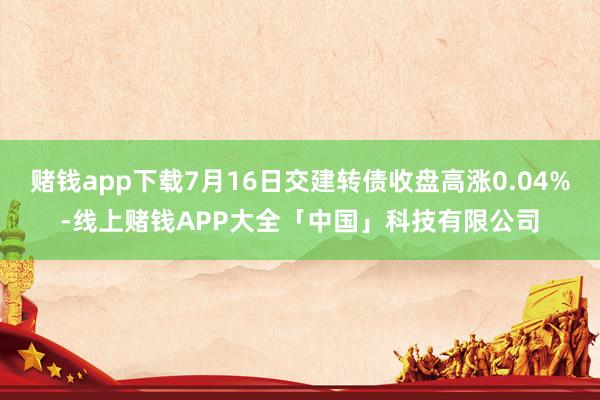 赌钱app下载7月16日交建转债收盘高涨0.04%-线上赌钱APP大全「中国」科技有限公司