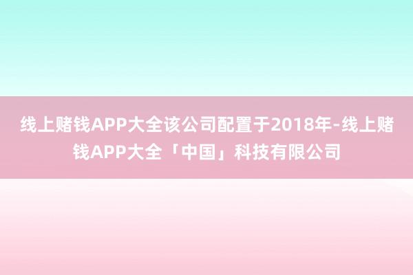 线上赌钱APP大全该公司配置于2018年-线上赌钱APP大全「中国」科技有限公司