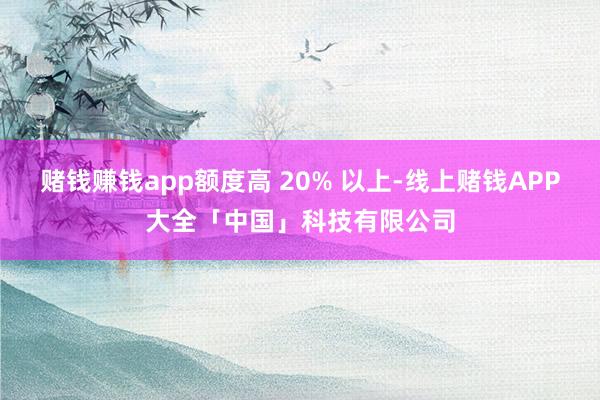 赌钱赚钱app额度高 20% 以上-线上赌钱APP大全「中国」科技有限公司