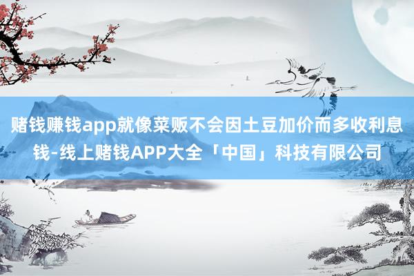 赌钱赚钱app就像菜贩不会因土豆加价而多收利息钱-线上赌钱APP大全「中国」科技有限公司