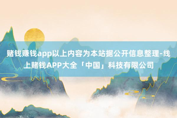 赌钱赚钱app以上内容为本站据公开信息整理-线上赌钱APP大全「中国」科技有限公司
