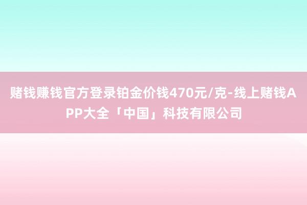 赌钱赚钱官方登录铂金价钱470元/克-线上赌钱APP大全「中国」科技有限公司