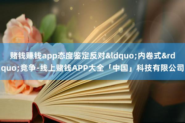 赌钱赚钱app态度鉴定反对&ldquo;内卷式&rdquo;竞争-线上赌钱APP大全「中国」科技有限公司