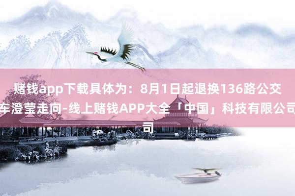 赌钱app下载具体为：8月1日起退换136路公交车澄莹走向-线上赌钱APP大全「中国」科技有限公司