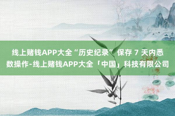 线上赌钱APP大全“历史纪录” 保存 7 天内悉数操作-线上赌钱APP大全「中国」科技有限公司