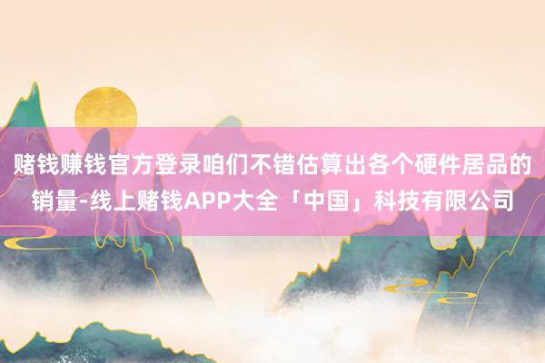 赌钱赚钱官方登录咱们不错估算出各个硬件居品的销量-线上赌钱APP大全「中国」科技有限公司