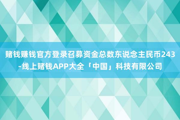 赌钱赚钱官方登录召募资金总数东说念主民币243-线上赌钱APP大全「中国」科技有限公司