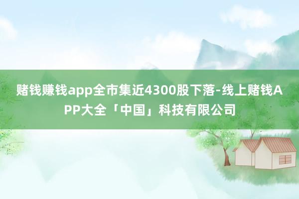 赌钱赚钱app全市集近4300股下落-线上赌钱APP大全「中国」科技有限公司