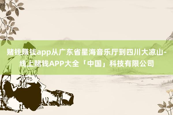 赌钱赚钱app从广东省星海音乐厅到四川大凉山-线上赌钱APP大全「中国」科技有限公司