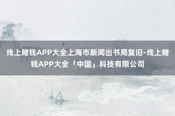 线上赌钱APP大全上海市新闻出书局复旧-线上赌钱APP大全「中国」科技有限公司