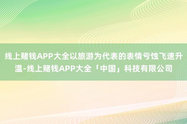 线上赌钱APP大全以旅游为代表的表情亏蚀飞速升温-线上赌钱APP大全「中国」科技有限公司
