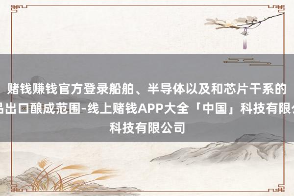 赌钱赚钱官方登录船舶、半导体以及和芯片干系的产品出口酿成范围-线上赌钱APP大全「中国」科技有限公司