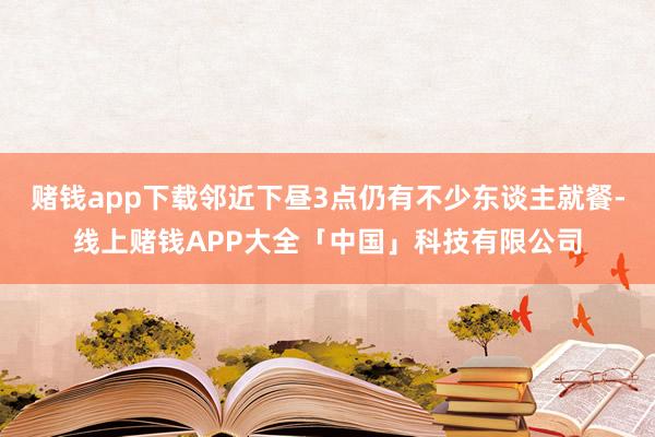 赌钱app下载邻近下昼3点仍有不少东谈主就餐-线上赌钱APP大全「中国」科技有限公司