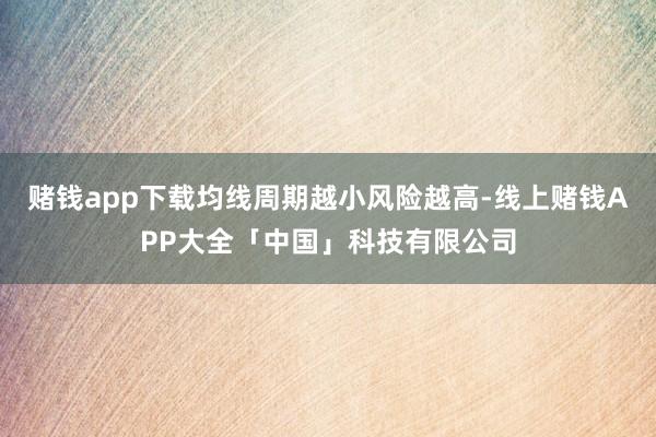 赌钱app下载均线周期越小风险越高-线上赌钱APP大全「中国」科技有限公司