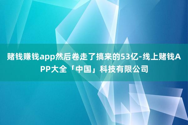 赌钱赚钱app然后卷走了搞来的53亿-线上赌钱APP大全「中国」科技有限公司