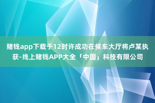 赌钱app下载于12时许成功在候车大厅将卢某执获-线上赌钱APP大全「中国」科技有限公司