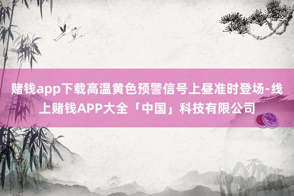赌钱app下载高温黄色预警信号上昼准时登场-线上赌钱APP大全「中国」科技有限公司