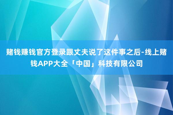赌钱赚钱官方登录跟丈夫说了这件事之后-线上赌钱APP大全「中国」科技有限公司