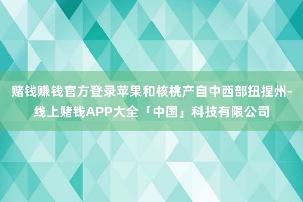 赌钱赚钱官方登录苹果和核桃产自中西部扭捏州-线上赌钱APP大全「中国」科技有限公司
