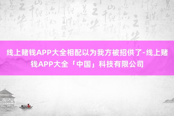 线上赌钱APP大全相配以为我方被招供了-线上赌钱APP大全「中国」科技有限公司